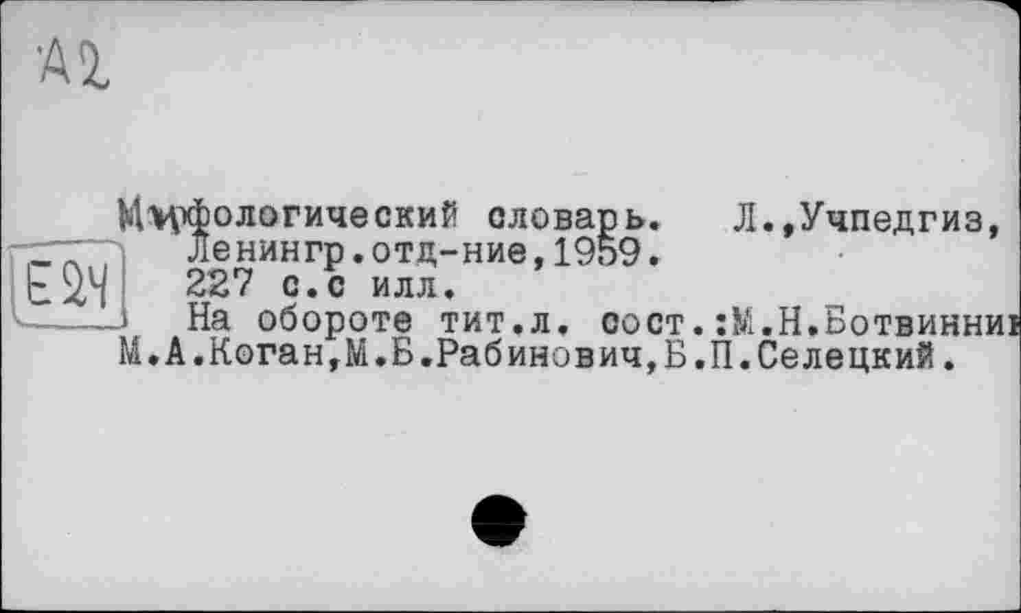 ﻿•Al
М>рфологический словарь. Л.,Учпедгиз, Ленингр.отц-ние,1959. 227 с.с илл.
■----і На обороте тит.л. сост.:М.Н.Ботвинниі
М.А.Коган,М.Б.Рабинович,Б.П.Селецкий.